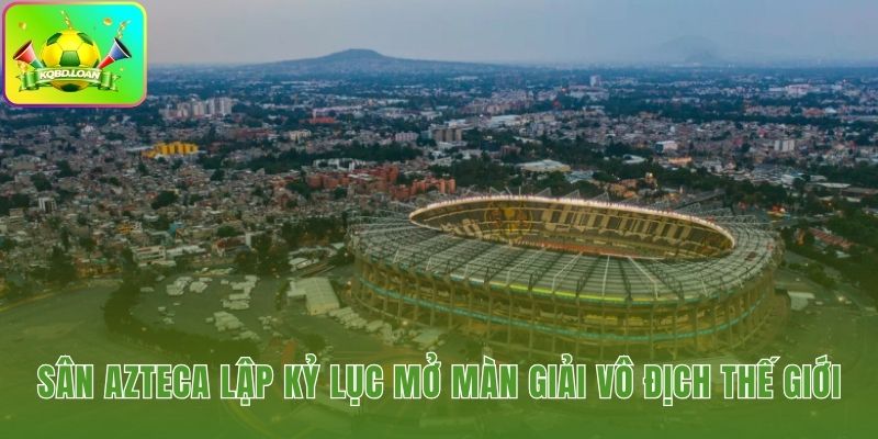 Sân Azteca ghi dấu lịch sử với thể thức 48 đội mới
